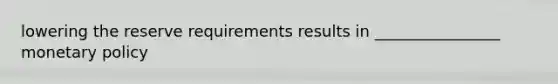 lowering the reserve requirements results in ________________ monetary policy