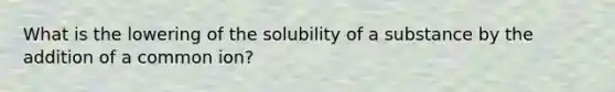 What is the lowering of the solubility of a substance by the addition of a common ion?