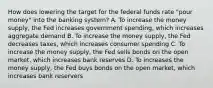 How does lowering the target for the federal funds rate "pour money" into the banking system? A. To increase the money supply, the Fed increases government spending, which increases aggregate demand B. To increase the money supply, the Fed decreases taxes, which increases consumer spending C. To increase the money supply, the Fed sells bonds on the open market, which increases bank reserves D. To increases the money supply, the Fed buys bonds on the open market, which increases bank reservers