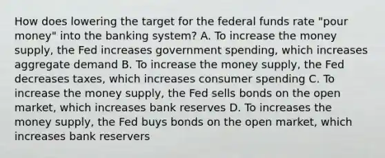 How does lowering the target for the federal funds rate "pour money" into the banking system? A. To increase the money supply, the Fed increases government spending, which increases aggregate demand B. To increase the money supply, the Fed decreases taxes, which increases consumer spending C. To increase the money supply, the Fed sells bonds on the open market, which increases bank reserves D. To increases the money supply, the Fed buys bonds on the open market, which increases bank reservers