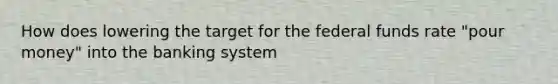 How does lowering the target for the federal funds rate​ "pour money" into the banking​ system