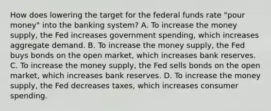 How does lowering the target for the federal funds rate​ "pour money" into the banking​ system? A. To increase the money​ supply, the Fed increases government​ spending, which increases aggregate demand. B. To increase the money​ supply, the Fed buys bonds on the open​ market, which increases bank reserves. C. To increase the money​ supply, the Fed sells bonds on the open​ market, which increases bank reserves. D. To increase the money​ supply, the Fed decreases​ taxes, which increases consumer spending.