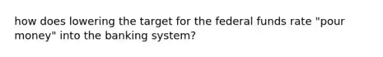 how does lowering the target for the federal funds rate "pour money" into the banking system?