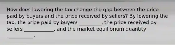 How does lowering the tax change the gap between the price paid by buyers and the price received by sellers? By lowering the tax, the price paid by buyers _________, the price received by sellers ____________, and the market equilibrium quantity ___________.