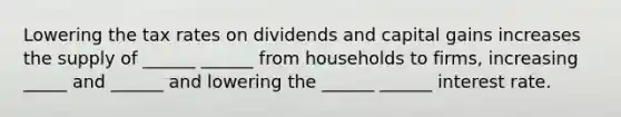 Lowering the tax rates on dividends and capital gains increases the supply of ______ ______ from households to firms, increasing _____ and ______ and lowering the ______ ______ interest rate.