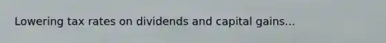Lowering tax rates on dividends and capital gains...