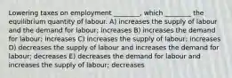 Lowering taxes on employment ________, which ________ the equilibrium quantity of labour. A) increases the supply of labour and the demand for labour; increases B) increases the demand for labour; increases C) increases the supply of labour; increases D) decreases the supply of labour and increases the demand for labour; decreases E) decreases the demand for labour and increases the supply of labour; decreases