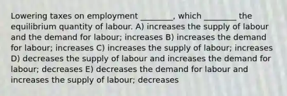 Lowering taxes on employment ________, which ________ the equilibrium quantity of labour. A) increases the supply of labour and the demand for labour; increases B) increases the demand for labour; increases C) increases the supply of labour; increases D) decreases the supply of labour and increases the demand for labour; decreases E) decreases the demand for labour and increases the supply of labour; decreases