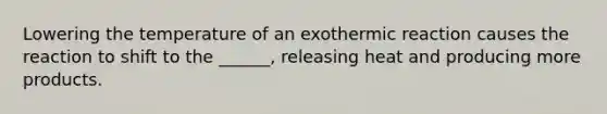 Lowering the temperature of an exothermic reaction causes the reaction to shift to the ______, releasing heat and producing more products.