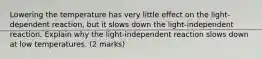 Lowering the temperature has very little effect on the light-dependent reaction, but it slows down the light-independent reaction. Explain why the light-independent reaction slows down at low temperatures. (2 marks)