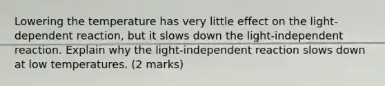 Lowering the temperature has very little effect on the light-dependent reaction, but it slows down the light-independent reaction. Explain why the light-independent reaction slows down at low temperatures. (2 marks)