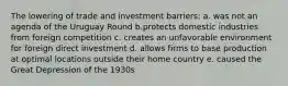 The lowering of trade and investment barriers: a. was not an agenda of the Uruguay Round b.protects domestic industries from foreign competition c. creates an unfavorable environment for foreign direct investment d. allows firms to base production at optimal locations outside their home country e. caused the Great Depression of the 1930s