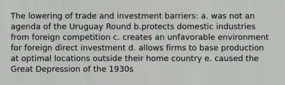 The lowering of trade and investment barriers: a. was not an agenda of the Uruguay Round b.protects domestic industries from foreign competition c. creates an unfavorable environment for foreign direct investment d. allows firms to base production at optimal locations outside their home country e. caused the Great Depression of the 1930s