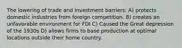 The lowering of trade and investment barriers: A) protects domestic industries from foreign competition. B) creates an unfavorable environment for FDI C) Caused the Great depression of the 1930s D) allows firms to base production at optimal locations outside their home country.