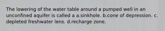 The lowering of the water table around a pumped well in an unconfined aquifer is called a a.​sinkhole. b.​cone of depression. c.​depleted freshwater lens. d.​recharge zone.