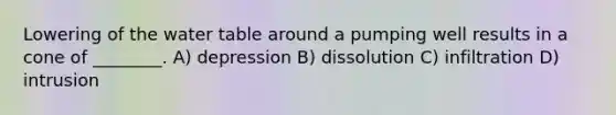 Lowering of <a href='https://www.questionai.com/knowledge/kra6qgcwqy-the-water-table' class='anchor-knowledge'>the water table</a> around a pumping well results in a cone of ________. A) depression B) dissolution C) infiltration D) intrusion