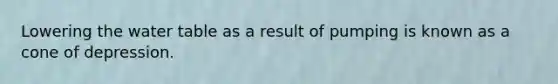 Lowering the water table as a result of pumping is known as a cone of depression.