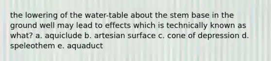 the lowering of the water-table about the stem base in the ground well may lead to effects which is technically known as what? a. aquiclude b. artesian surface c. cone of depression d. speleothem e. aquaduct