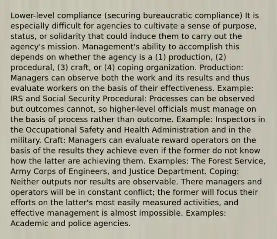 Lower-level compliance (securing bureaucratic compliance) It is especially difficult for agencies to cultivate a sense of purpose, status, or solidarity that could induce them to carry out the agency's mission. Management's ability to accomplish this depends on whether the agency is a (1) production, (2) procedural, (3) craft, or (4) coping organization. Production: Managers can observe both the work and its results and thus evaluate workers on the basis of their effectiveness. Example: IRS and Social Security Procedural: Processes can be observed but outcomes cannot, so higher-level officials must manage on the basis of process rather than outcome. Example: Inspectors in the Occupational Safety and Health Administration and in the military. Craft: Managers can evaluate reward operators on the basis of the results they achieve even if the former do not know how the latter are achieving them. Examples: The Forest Service, Army Corps of Engineers, and Justice Department. Coping: Neither outputs nor results are observable. There managers and operators will be in constant conflict; the former will focus their efforts on the latter's most easily measured activities, and effective management is almost impossible. Examples: Academic and police agencies.