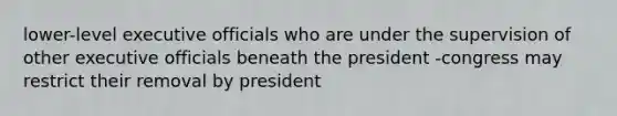 lower-level executive officials who are under the supervision of other executive officials beneath the president -congress may restrict their removal by president