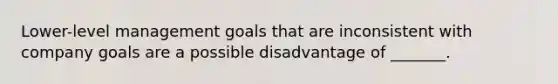 Lower-level management goals that are inconsistent with company goals are a possible disadvantage of _______.