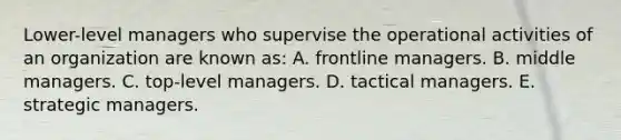 Lower-level managers who supervise the operational activities of an organization are known as: A. frontline managers. B. middle managers. C. top-level managers. D. tactical managers. E. strategic managers.