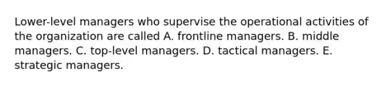 Lower-level managers who supervise the operational activities of the organization are called A. frontline managers. B. middle managers. C. top-level managers. D. tactical managers. E. strategic managers.