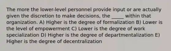 The more the lower-level personnel provide input or are actually given the discretion to make decisions, the _____ within that organization. A) Higher is the degree of formalization B) Lower is the level of empowerment C) Lower is the degree of work specialization D) Higher is the degree of departmentalization E) Higher is the degree of decentralization