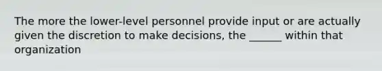 The more the lower-level personnel provide input or are actually given the discretion to make decisions, the ______ within that organization