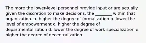 The more the lower-level personnel provide input or are actually given the discretion to make decisions, the ________ within that organization. a. higher the degree of formalization b. lower the level of empowerment c. higher the degree of departmentalization d. lower the degree of work specialization e. higher the degree of decentralization