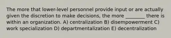 The more that lower-level personnel provide input or are actually given the discretion to make decisions, the more ________ there is within an organization. A) centralization B) disempowerment C) work specialization D) departmentalization E) decentralization