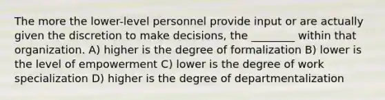 The more the lower-level personnel provide input or are actually given the discretion to make decisions, the ________ within that organization. A) higher is the degree of formalization B) lower is the level of empowerment C) lower is the degree of work specialization D) higher is the degree of departmentalization