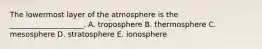 The lowermost layer of the atmosphere is the ____________________. A. troposphere B. thermosphere C. mesosphere D. stratosphere E. ionosphere