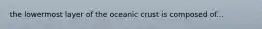 the lowermost layer of the oceanic crust is composed of...