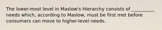 The lower-most level in Maslow's Hierarchy consists of __________ needs which, according to Maslow, must be first met before consumers can move to higher-level needs.