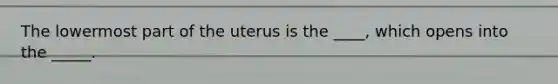 The lowermost part of the uterus is the ____, which opens into the _____.