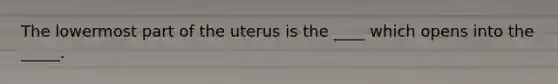 The lowermost part of the uterus is the ____ which opens into the _____.