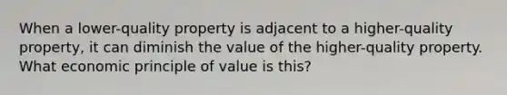 When a lower-quality property is adjacent to a higher-quality property, it can diminish the value of the higher-quality property. What economic principle of value is this?