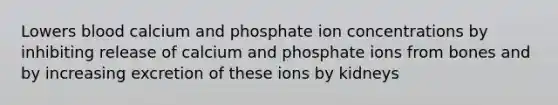 Lowers blood calcium and phosphate ion concentrations by inhibiting release of calcium and phosphate ions from bones and by increasing excretion of these ions by kidneys