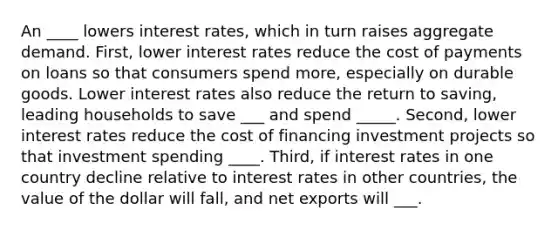 An ____ lowers interest rates, which in turn raises aggregate demand. First, lower interest rates reduce the cost of payments on loans so that consumers spend more, especially on durable goods. Lower interest rates also reduce the return to saving, leading households to save ___ and spend _____. Second, lower interest rates reduce the cost of financing investment projects so that investment spending ____. Third, if interest rates in one country decline relative to interest rates in other countries, the value of the dollar will fall, and net exports will ___.