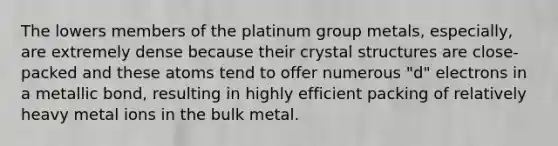 The lowers members of the platinum group metals, especially, are extremely dense because their crystal structures are close-packed and these atoms tend to offer numerous "d" electrons in a metallic bond, resulting in highly efficient packing of relatively heavy metal ions in the bulk metal.