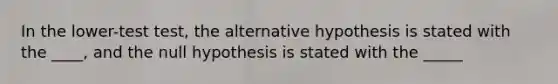 In the lower-test test, the alternative hypothesis is stated with the ____, and the null hypothesis is stated with the _____