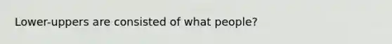 Lower-uppers are consisted of what people?