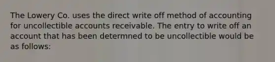 The Lowery Co. uses the direct write off method of accounting for uncollectible accounts receivable. The entry to write off an account that has been determned to be uncollectible would be as follows: