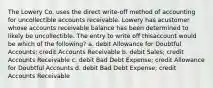 The Lowery Co. uses the direct write-off method of accounting for uncollectible accounts receivable. Lowery has acustomer whose accounts receivable balance has been determined to likely be uncollectible. The entry to write off thisaccount would be which of the following? a. debit Allowance for Doubtful Accounts; credit Accounts Receivable b. debit Sales; credit Accounts Receivable c. debit Bad Debt Expense; credit Allowance for Doubtful Accounts d. debit Bad Debt Expense; credit Accounts Receivable