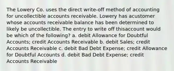 The Lowery Co. uses the direct write-off method of accounting for uncollectible accounts receivable. Lowery has acustomer whose accounts receivable balance has been determined to likely be uncollectible. The entry to write off thisaccount would be which of the following? a. debit Allowance for Doubtful Accounts; credit Accounts Receivable b. debit Sales; credit Accounts Receivable c. debit Bad Debt Expense; credit Allowance for Doubtful Accounts d. debit Bad Debt Expense; credit Accounts Receivable