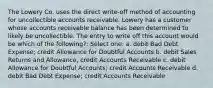 The Lowery Co. uses the direct write-off method of accounting for uncollectible accounts receivable. Lowery has a customer whose accounts receivable balance has been determined to likely be uncollectible. The entry to write off this account would be which of the following?: Select one: a. debit Bad Debt Expense; credit Allowance for Doubtful Accounts b. debit Sales Returns and Allowance, credit Accounts Receivable c. debit Allowance for Doubtful Accounts; credit Accounts Receivable d. debit Bad Debt Expense; credit Accounts Receivable