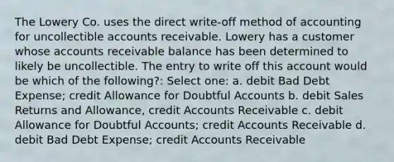 The Lowery Co. uses the direct write-off method of accounting for uncollectible accounts receivable. Lowery has a customer whose accounts receivable balance has been determined to likely be uncollectible. The entry to write off this account would be which of the following?: Select one: a. debit Bad Debt Expense; credit Allowance for Doubtful Accounts b. debit Sales Returns and Allowance, credi<a href='https://www.questionai.com/knowledge/k7x83BRk9p-t-accounts' class='anchor-knowledge'>t accounts</a> Receivable c. debit Allowance for Doubtful Accounts; credit Accounts Receivable d. debit Bad Debt Expense; credit Accounts Receivable