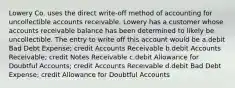 Lowery Co. uses the direct write-off method of accounting for uncollectible accounts receivable. Lowery has a customer whose accounts receivable balance has been determined to likely be uncollectible. The entry to write off this account would be a.debit Bad Debt Expense; credit Accounts Receivable b.debit Accounts Receivable; credit Notes Receivable c.debit Allowance for Doubtful Accounts; credit Accounts Receivable d.debit Bad Debt Expense; credit Allowance for Doubtful Accounts