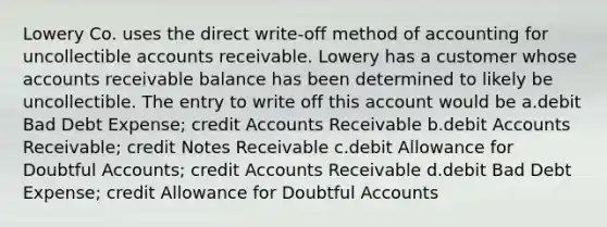 Lowery Co. uses the direct write-off method of accounting for uncollectible accounts receivable. Lowery has a customer whose accounts receivable balance has been determined to likely be uncollectible. The entry to write off this account would be a.debit Bad Debt Expense; credit Accounts Receivable b.debit Accounts Receivable; credit Notes Receivable c.debit Allowance for Doubtful Accounts; credit Accounts Receivable d.debit Bad Debt Expense; credit Allowance for Doubtful Accounts